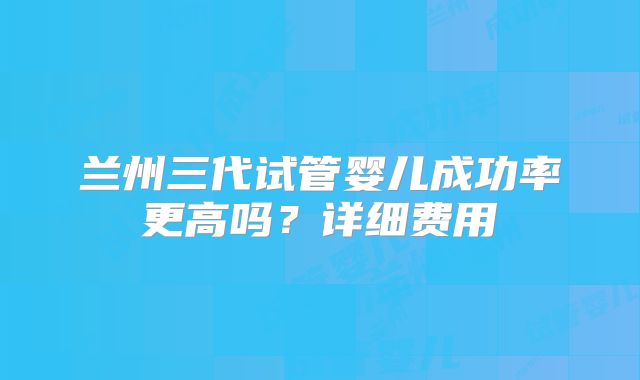 兰州三代试管婴儿成功率更高吗？详细费用