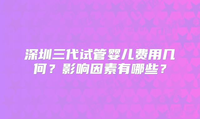 深圳三代试管婴儿费用几何?影响因素有哪些?