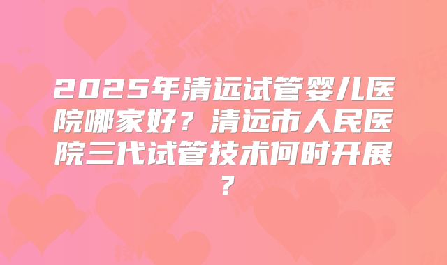 2025年清远试管婴儿医院哪家好?清远市人民医院三代试管技术何时开展?