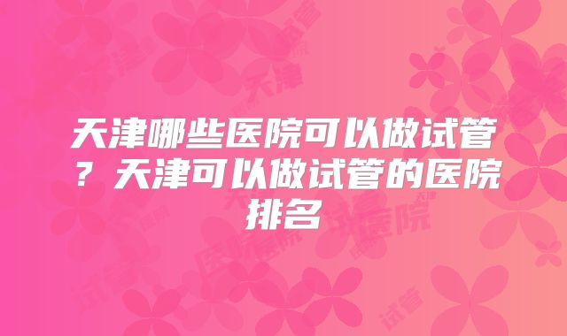 天津哪些医院可以做试管？天津可以做试管的医院排名