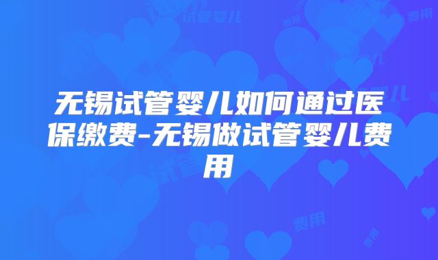 无锡试管婴儿如何通过医保缴费-无锡做试管婴儿费用