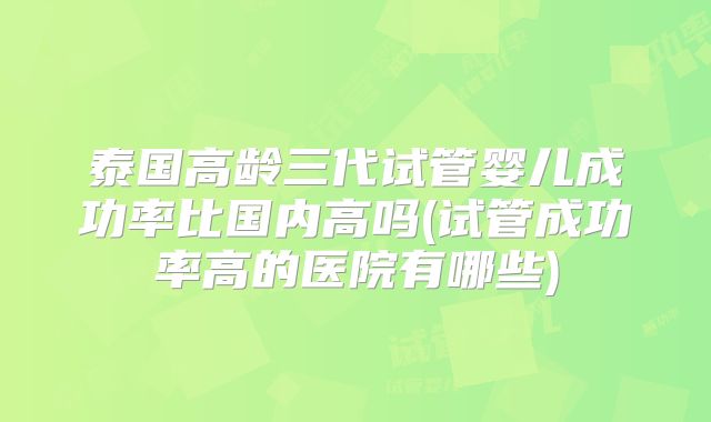 泰国高龄三代试管婴儿成功率比国内高吗(试管成功率高的医院有哪些)