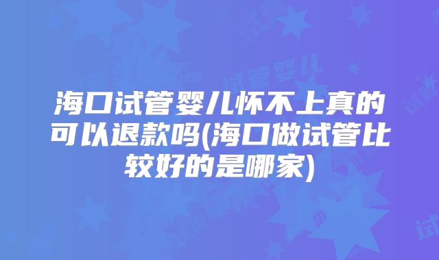 海口试管婴儿怀不上真的可以退款吗(海口做试管比较好的是哪家)