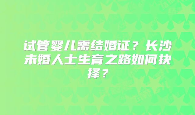 试管婴儿需结婚证？长沙未婚人士生育之路如何抉择？