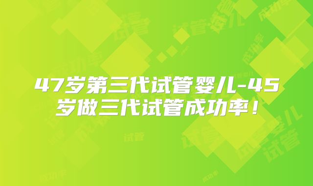 47岁第三代试管婴儿-45岁做三代试管成功率!