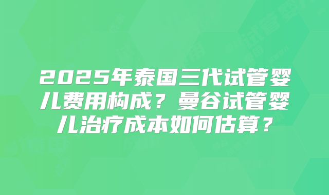 2025年泰国三代试管婴儿费用构成?曼谷试管婴儿治疗成本如何估算?