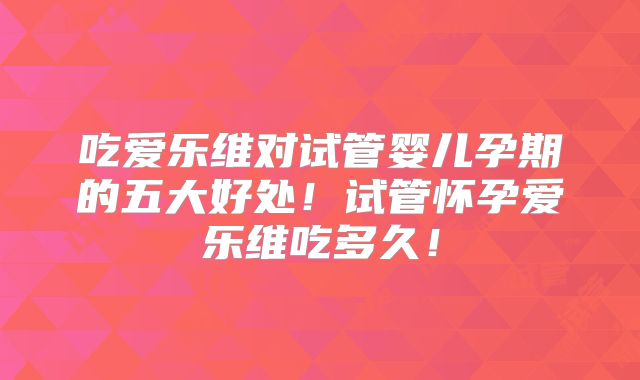 吃爱乐维对试管婴儿孕期的五大好处!试管怀孕爱乐维吃多久!
