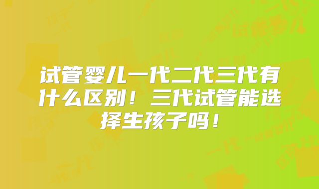 试管婴儿一代二代三代有什么区别!三代试管能选择生孩子吗!