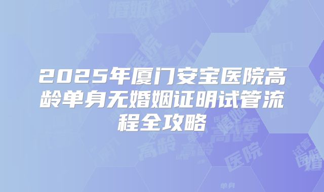 2025年厦门安宝医院高龄单身无婚姻证明试管流程全攻略