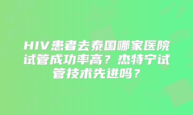 HIV患者去泰国哪家医院试管成功率高？杰特宁试管技术先进吗？