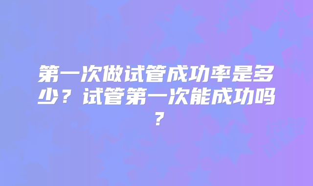 第一次做试管成功率是多少?试管第一次能成功吗?