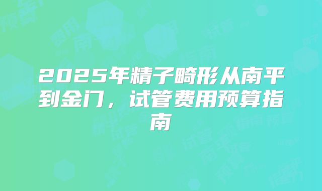 2025年精子畸形从南平到金门,试管费用预算指南