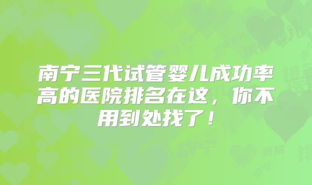 南宁三代试管婴儿成功率高的医院排名在这，你不用到处找了！