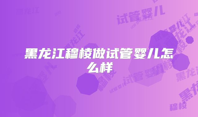 黑龙江穆棱做试管婴儿怎么样