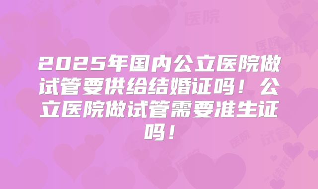 2025年国内公立医院做试管要供给结婚证吗!公立医院做试管需要准生证吗!