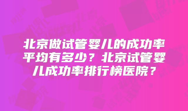 北京做试管婴儿的成功率平均有多少？北京试管婴儿成功率排行榜医院？