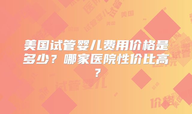 美国试管婴儿费用价格是多少？哪家医院性价比高？