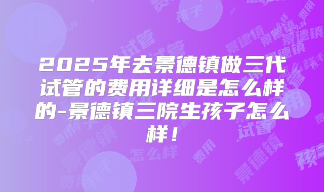 2025年去景德镇做三代试管的费用详细是怎么样的-景德镇三院生孩子怎么样!