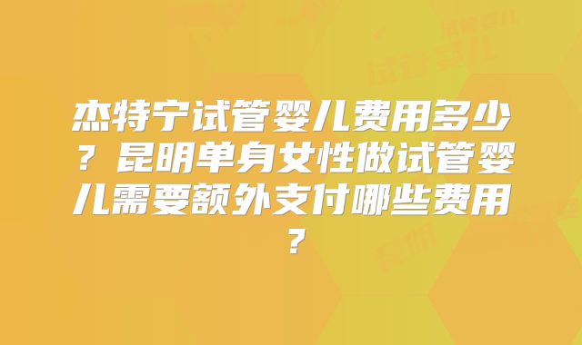杰特宁试管婴儿费用多少?昆明单身女性做试管婴儿需要额外支付哪些费用?