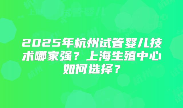 2025年杭州试管婴儿技术哪家强?上海生殖中心如何选择?