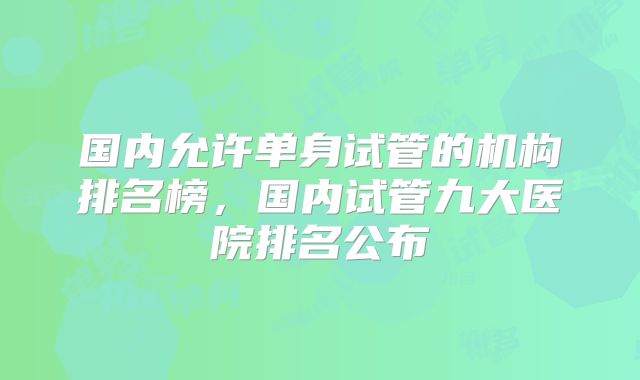 国内允许单身试管的机构排名榜,国内试管九大医院排名公布