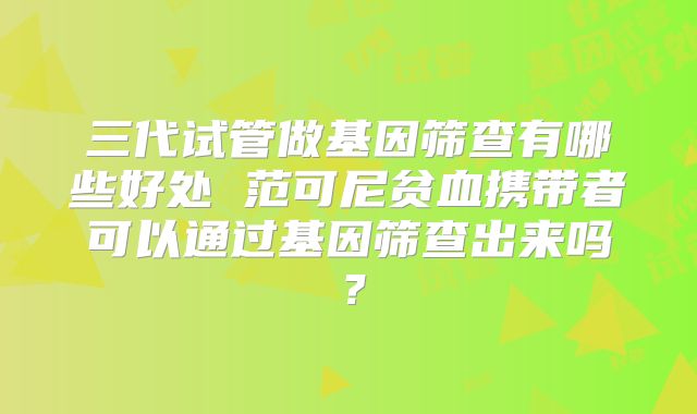 三代试管做基因筛查有哪些好处 范可尼贫血携带者可以通过基因筛查出来吗？
