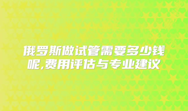 俄罗斯做试管需要多少钱呢,费用评估与专业建议