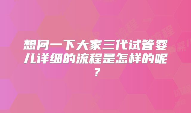 想问一下大家三代试管婴儿详细的流程是怎样的呢?