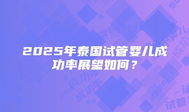 2025年泰国试管婴儿成功率展望如何？