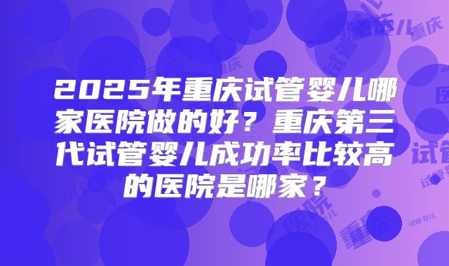 2025年重庆试管婴儿哪家医院做的好?重庆第三代试管婴儿成功率比较高的医院是哪家?
