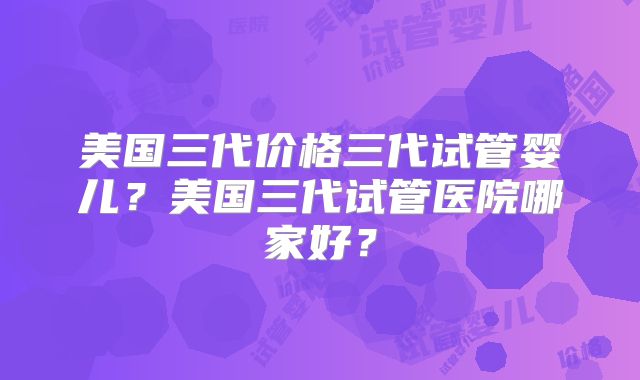 美国三代价格三代试管婴儿？美国三代试管医院哪家好？