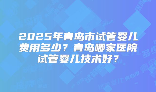 2025年青岛市试管婴儿费用多少？青岛哪家医院试管婴儿技术好？