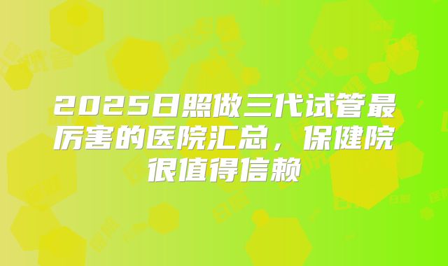 2025日照做三代试管最厉害的医院汇总，保健院很值得信赖