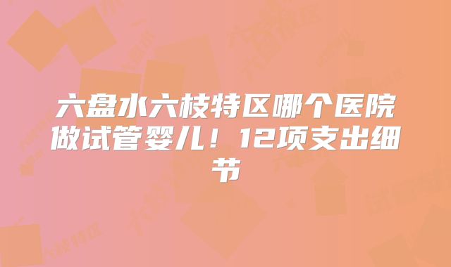 六盘水六枝特区哪个医院做试管婴儿!12项支出细节