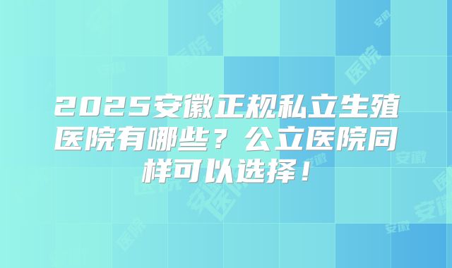 2025安徽正规私立生殖医院有哪些?公立医院同样可以选择!