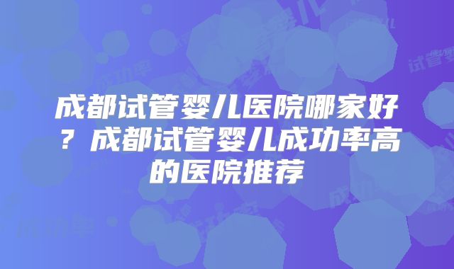 成都试管婴儿医院哪家好？成都试管婴儿成功率高的医院推荐