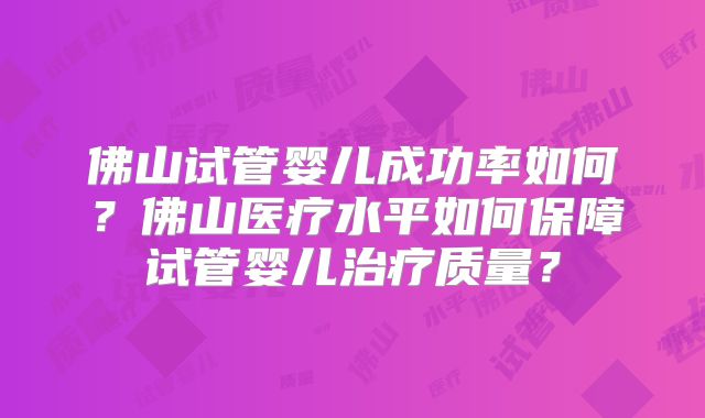 佛山试管婴儿成功率如何?佛山医疗水平如何保障试管婴儿治疗质量?