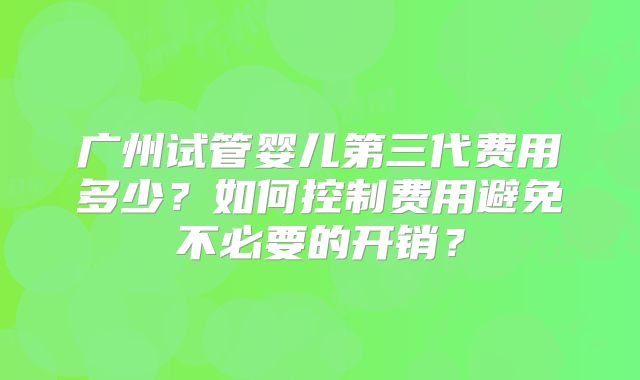 广州试管婴儿第三代费用多少？如何控制费用避免不必要的开销？