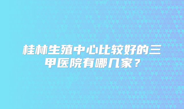 桂林生殖中心比较好的三甲医院有哪几家？