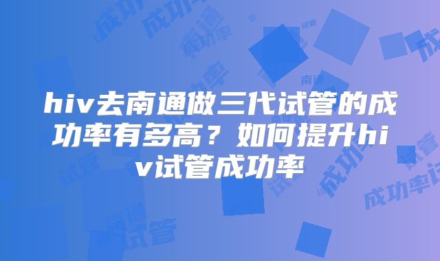 hiv去南通做三代试管的成功率有多高?如何提升hiv试管成功率