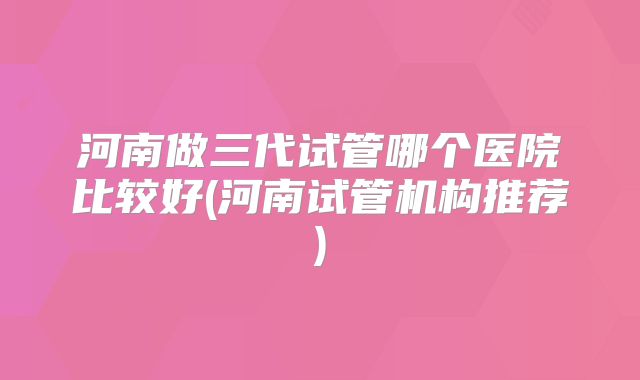 河南做三代试管哪个医院比较好(河南试管机构推荐)