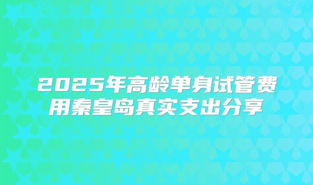 2025年高龄单身试管费用秦皇岛真实支出分享
