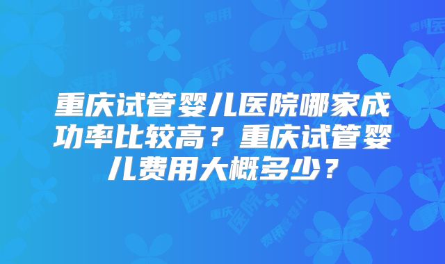 重庆试管婴儿医院哪家成功率比较高?重庆试管婴儿费用大概多少?