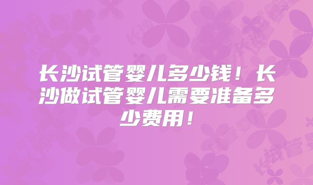 长沙试管婴儿多少钱!长沙做试管婴儿需要准备多少费用!