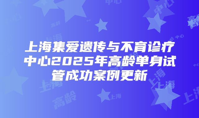 上海集爱遗传与不育诊疗中心2025年高龄单身试管成功案例更新