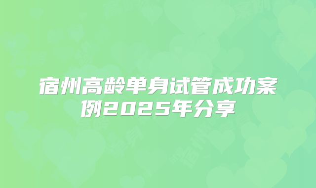 宿州高龄单身试管成功案例2025年分享