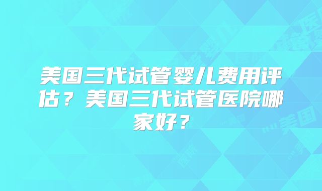 美国三代试管婴儿费用评估？美国三代试管医院哪家好？