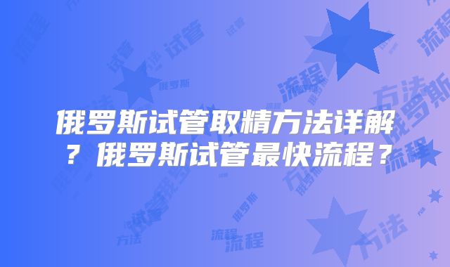 俄罗斯试管取精方法详解？俄罗斯试管最快流程？