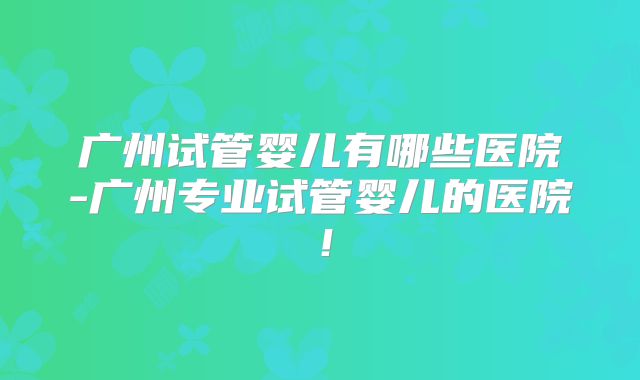 广州试管婴儿有哪些医院-广州专业试管婴儿的医院!