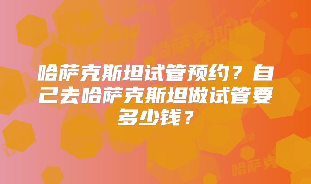 哈萨克斯坦试管预约?自己去哈萨克斯坦做试管要多少钱?